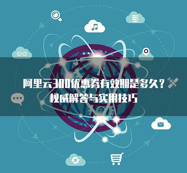 阿里云300优惠券有效期是多久?权威解答与实用技巧