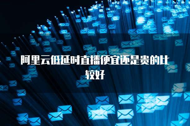 阿里云低延时直播便宜还是贵的比较好