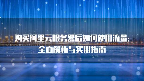 购买阿里云服务器后如何使用流量:全面解析与实用指南