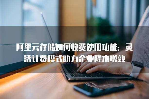 阿里云存储如何收费使用功能:灵活计费模式助力企业降本增效
