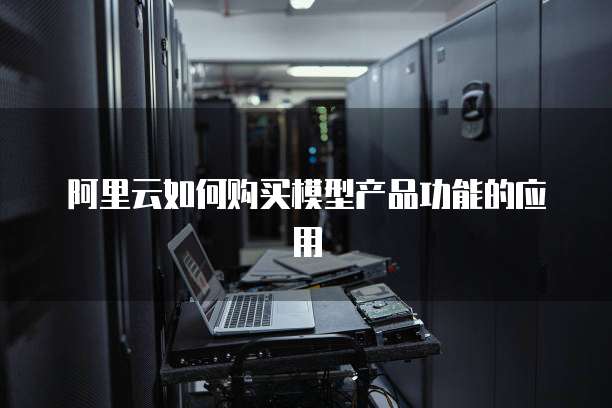 阿里云如何购买模型产品功能的应用