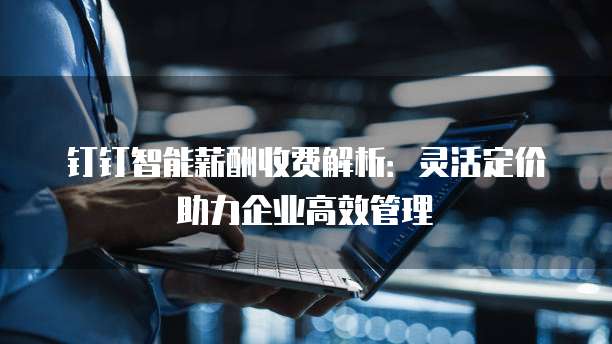 钉钉智能薪酬收费解析:灵活定价助力企业高效管理