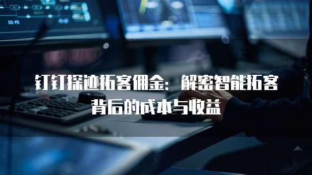 钉钉探迹拓客佣金：解密智能拓客背后的成本与收益