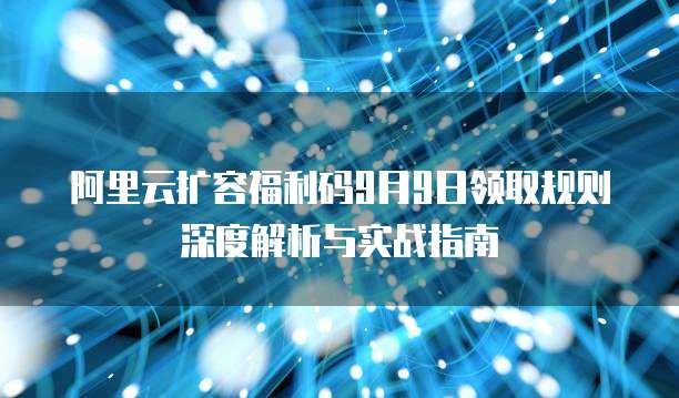 阿里云扩容福利码9月9日领取规则深度解析与实战指南