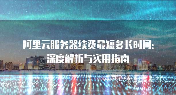 阿里云服务器续费最短多长时间:深度解析与实用指南