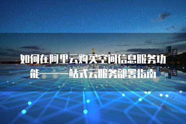如何在阿里云购买空间信息服务功能——一站式云服务部署指南