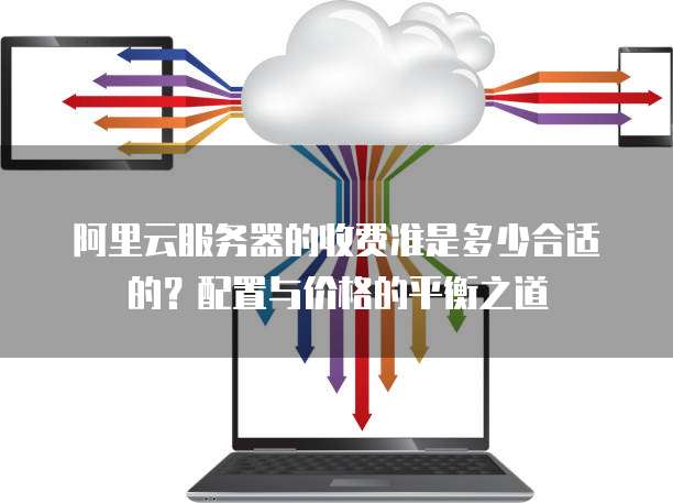 阿里云服务器的收费准是多少合适的?配置与价格的平衡之道