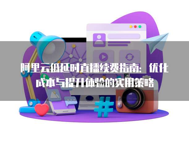 阿里云低延时直播续费指南:优化成本与提升体验的实用策略
