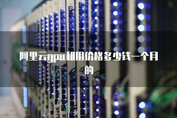 阿里云gpu租用价格多少钱一个月的