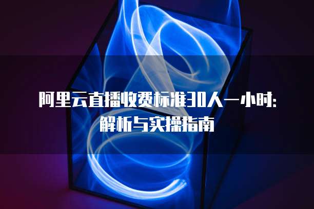 阿里云直播收费标准30人一小时：解析与实操指南