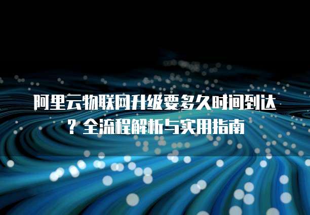 阿里云物联网升级要多久时间到达？全流程解析与实用指南