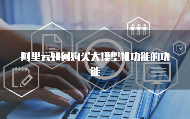 阿里云如何购买大模型机功能的功能