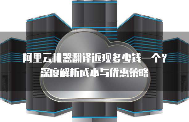 阿里云机器翻译返现多少钱一个？深度解析成本与优惠策略