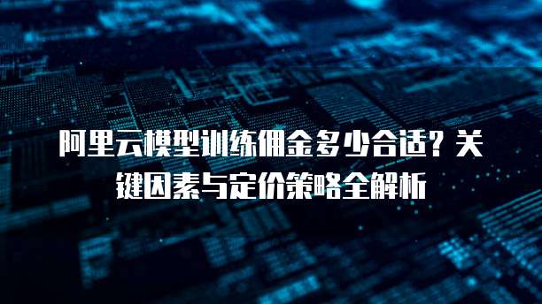 阿里云模型训练佣金多少合适?关键因素与定价策略全解析