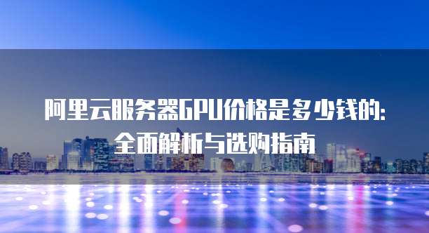 阿里云服务器GPU价格是多少钱的:全面解析与选购指南