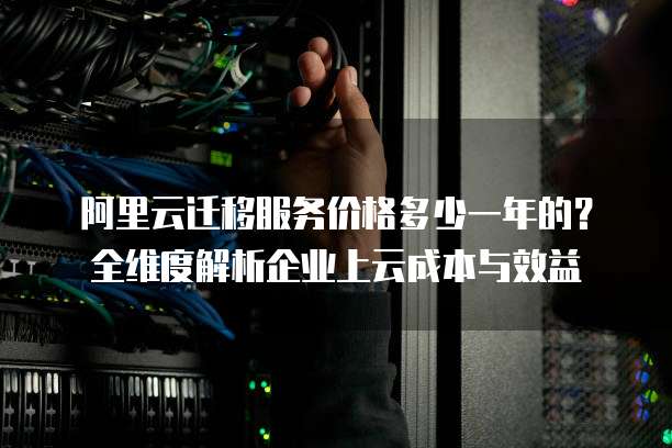 阿里云迁移服务价格多少一年的？全维度解析企业上云成本与效益