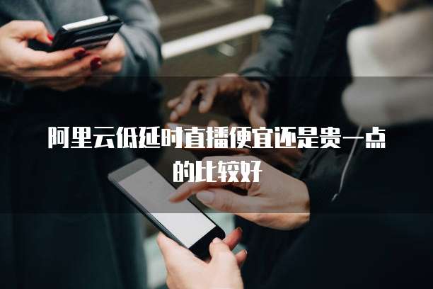 阿里云低延时直播便宜还是贵一点的比较好