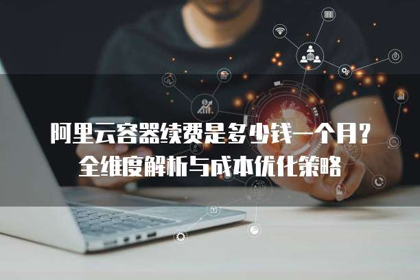阿里云容器续费是多少钱一个月？全维度解析与成本优化策略
