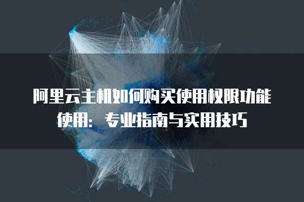 阿里云主机如何购买使用权限功能使用:专业指南与实用技巧
