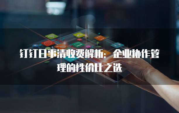 钉钉日事清收费解析:企业协作管理的性价比之选