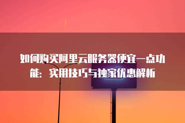 如何购买阿里云服务器便宜一点功能:实用技巧与独家优惠解析