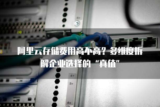 阿里云存储费用高不高?多维度拆解企业选择的“真值”