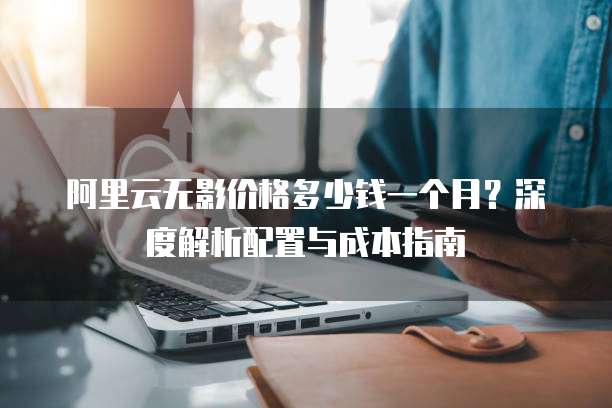 阿里云无影价格多少钱一个月?深度解析配置与成本指南