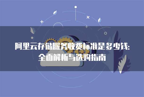 阿里云存储服务收费标准是多少钱:全面解析与选购指南