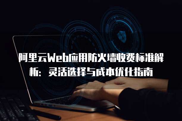 阿里云Web应用防火墙收费标准解析:灵活选择与成本优化指南