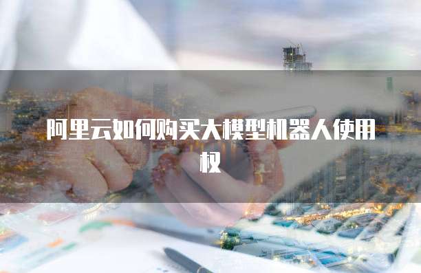 阿里云如何购买大模型机器人使用权