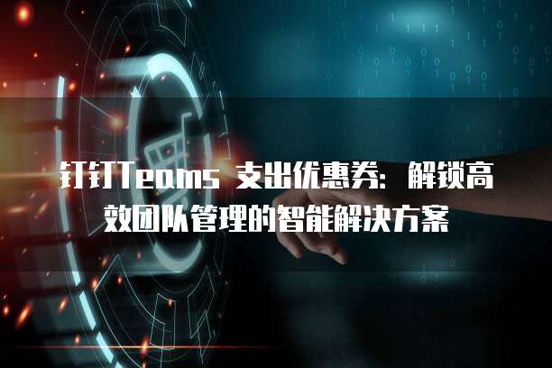 钉钉Teams 支出优惠券:解锁高效团队管理的智能解决方案