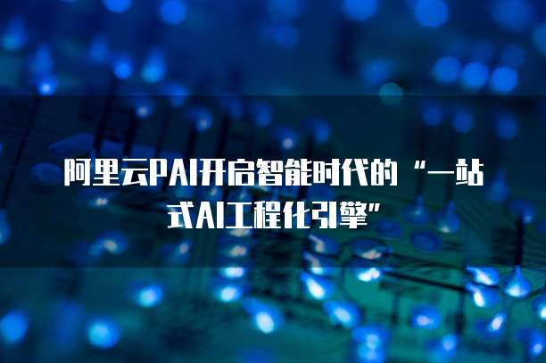 阿里云PAI开启智能时代的&ldquo;一站式AI工程化引擎&rdquo;  