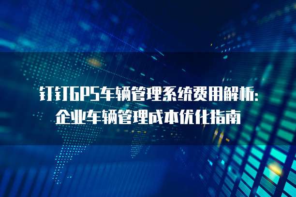 钉钉GPS车辆管理系统费用解析:企业车辆管理成本优化指南