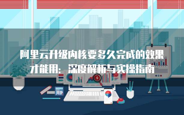 阿里云升级内核要多久完成的效果才能用：深度解析与实操指南