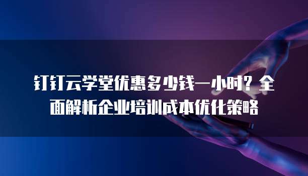 钉钉云学堂优惠多少钱一小时?全面解析企业培训成本优化策略