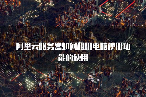 阿里云服务器如何租用电脑使用功能的使用