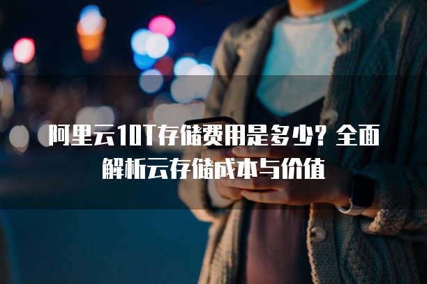 阿里云10T存储费用是多少？全面解析云存储成本与价值  