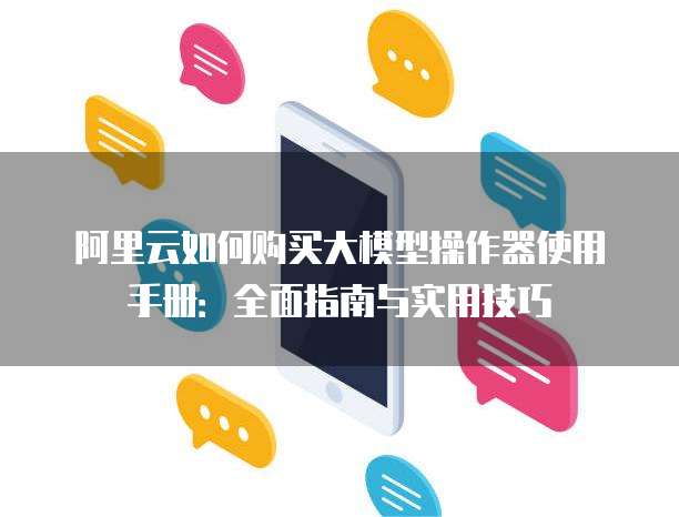 阿里云如何购买大模型操作器使用手册:全面指南与实用技巧
