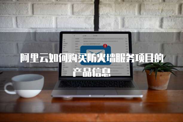 阿里云如何购买防火墙服务项目的产品信息