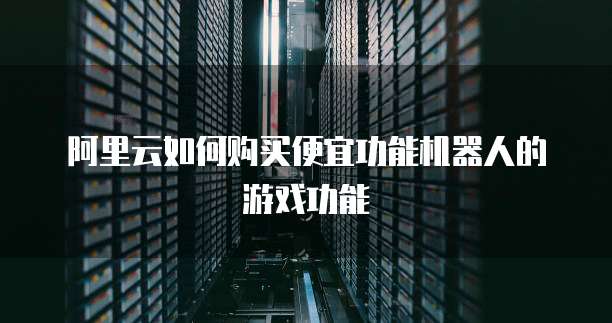 阿里云如何购买便宜功能机器人的游戏功能