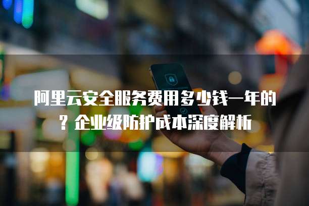 阿里云安全服务费用多少钱一年的?企业级防护成本深度解析