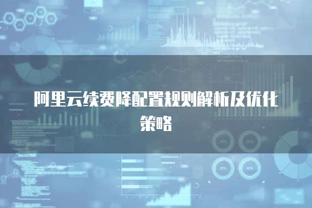 阿里云续费降配置规则解析及优化策略