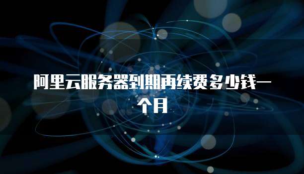 阿里云服务器到期再续费多少钱一个月