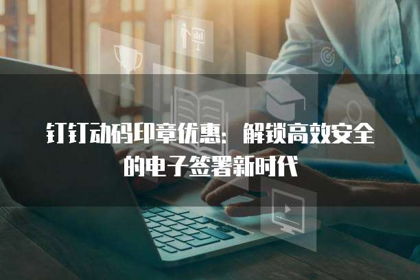 钉钉动码印章优惠:解锁高效安全的电子签署新时代