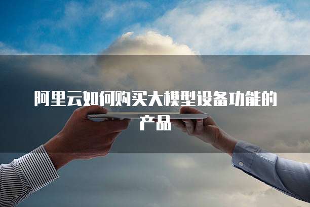 阿里云如何购买大模型设备功能的产品