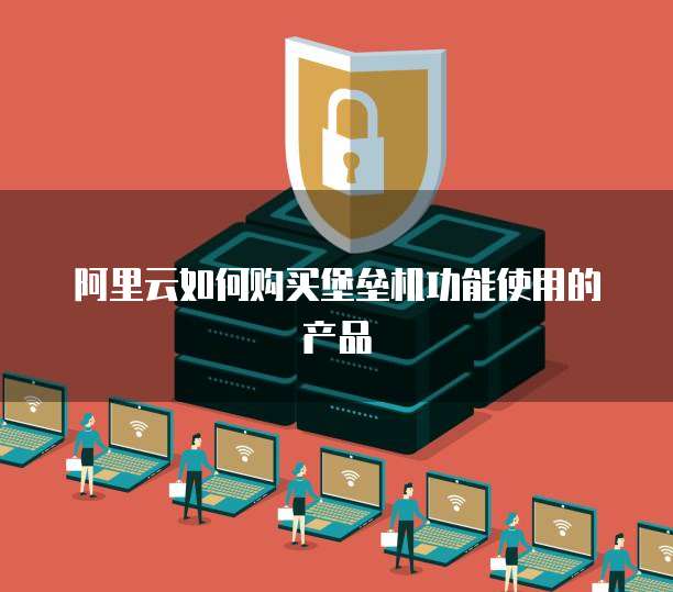 阿里云如何购买堡垒机功能使用的产品