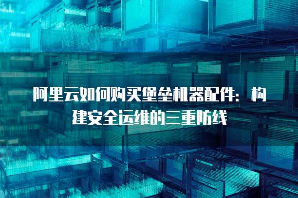 阿里云如何购买堡垒机器配件：构建安全运维的三重防线