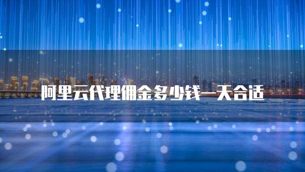 阿里云代理佣金多少钱一天合适