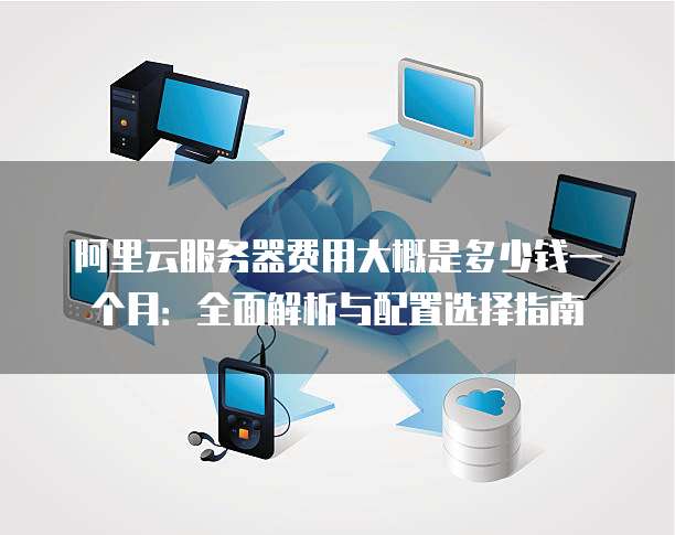 阿里云服务器费用大概是多少钱一个月:全面解析与配置选择指南