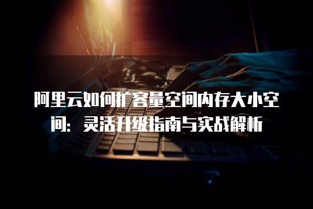 阿里云如何扩容量空间内存大小空间:灵活升级指南与实战解析